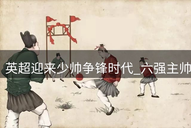 英超迎来少帅争锋时代 六强主帅平均年龄不足45岁
